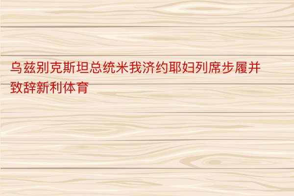 乌兹别克斯坦总统米我济约耶妇列席步履并致辞新利体育