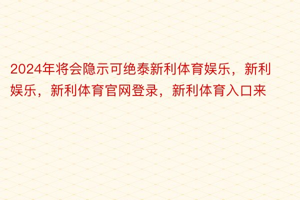 2024年将会隐示可绝泰新利体育娱乐，新利娱乐，新利体育官网登录，新利体育入口来