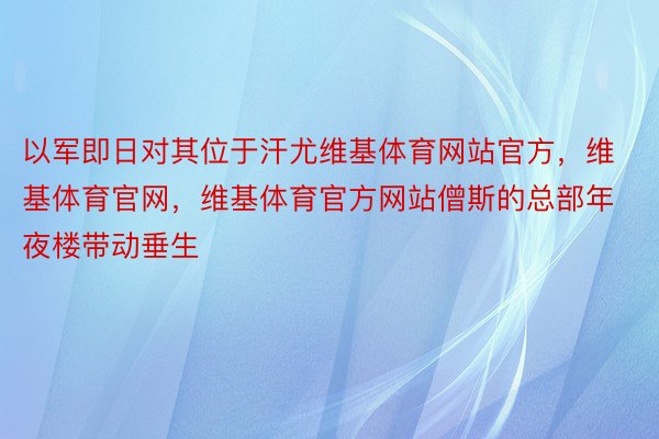 以军即日对其位于汗尤维基体育网站官方，维基体育官网，维基体育官方网站僧斯的总部年夜楼带动垂生