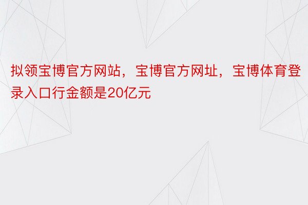 拟领宝博官方网站，宝博官方网址，宝博体育登录入口行金额是20亿元