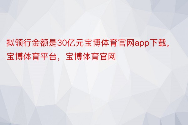 拟领行金额是30亿元宝博体育官网app下载，宝博体育平台，宝博体育官网