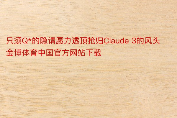 只须Q*的隐请愿力透顶抢归Claude 3的风头金博体育中国官方网站下载