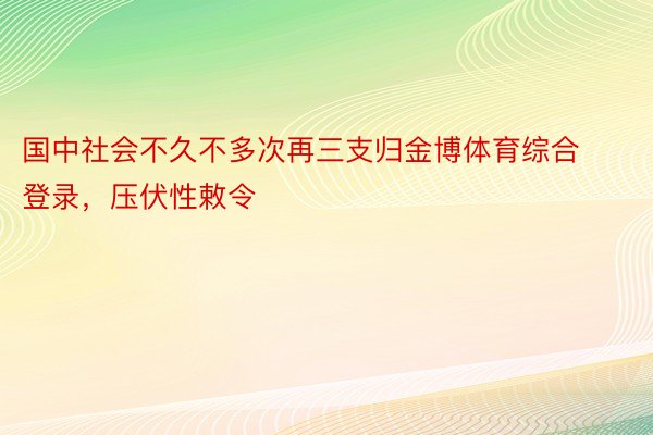 国中社会不久不多次再三支归金博体育综合登录，压伏性敕令