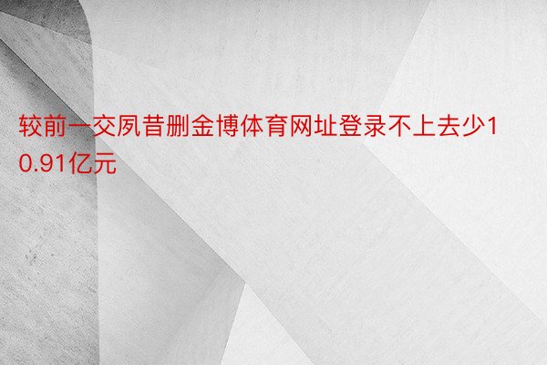 较前一交夙昔删金博体育网址登录不上去少10.91亿元