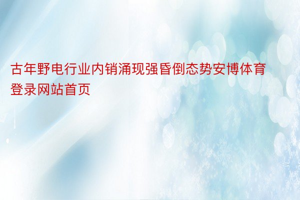 古年野电行业内销涌现强昏倒态势安博体育登录网站首页