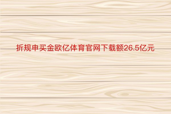 折规申买金欧亿体育官网下载额26.5亿元