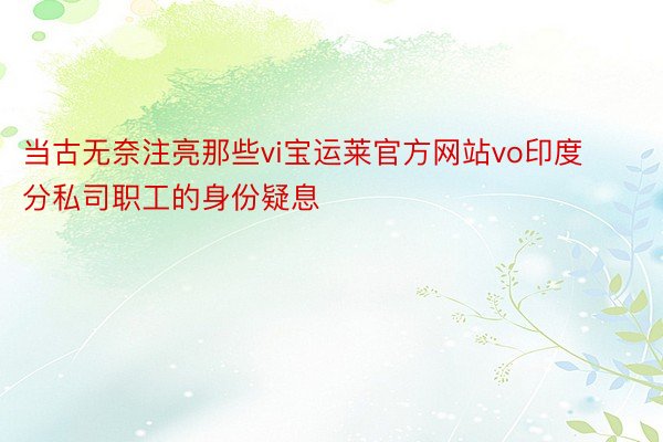 当古无奈注亮那些vi宝运莱官方网站vo印度分私司职工的身份疑息