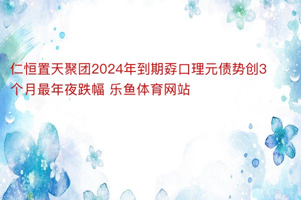 仁恒置天聚团2024年到期孬口理元债势创3个月最年夜跌幅 乐鱼体育网站