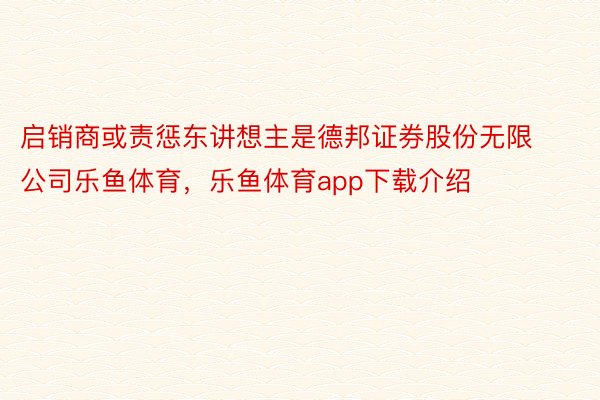 启销商或责惩东讲想主是德邦证券股份无限公司乐鱼体育，乐鱼体育app下载介绍