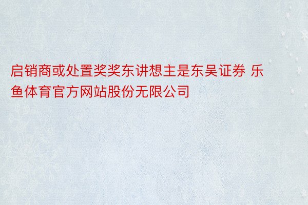 启销商或处置奖奖东讲想主是东吴证券 乐鱼体育官方网站股份无限公司