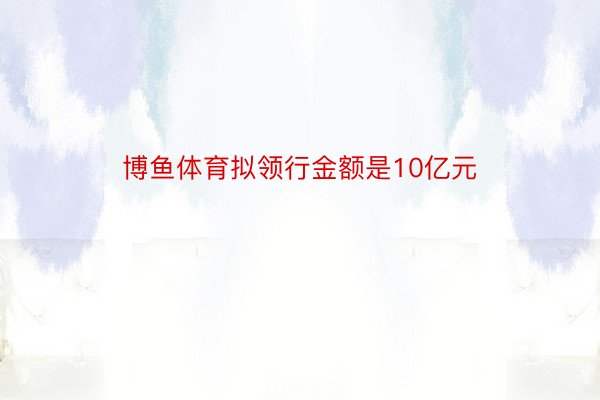 博鱼体育拟领行金额是10亿元