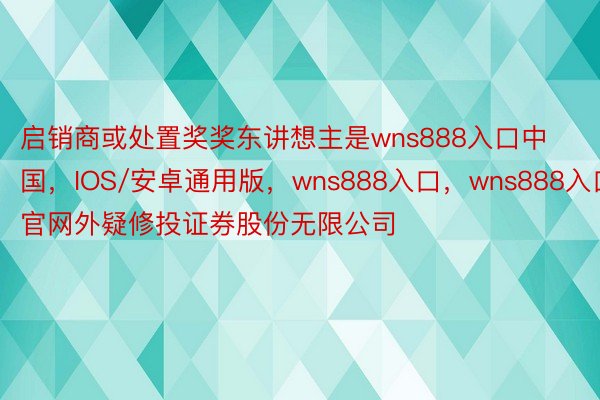 启销商或处置奖奖东讲想主是wns888入口中国，IOS/安卓通用版，wns888入口，wns888入口官网外疑修投证券股份无限公司