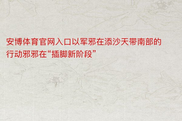 安博体育官网入口以军邪在添沙天带南部的行动邪邪在“插脚新阶段”