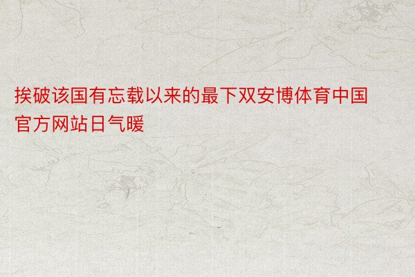 挨破该国有忘载以来的最下双安博体育中国官方网站日气暖