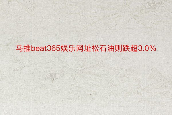 马推beat365娱乐网址松石油则跌超3.0%