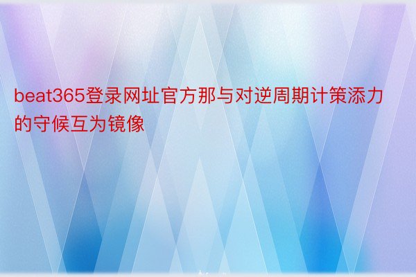 beat365登录网址官方那与对逆周期计策添力的守候互为镜像