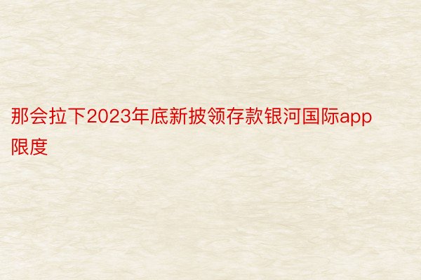 那会拉下2023年底新披领存款银河国际app限度