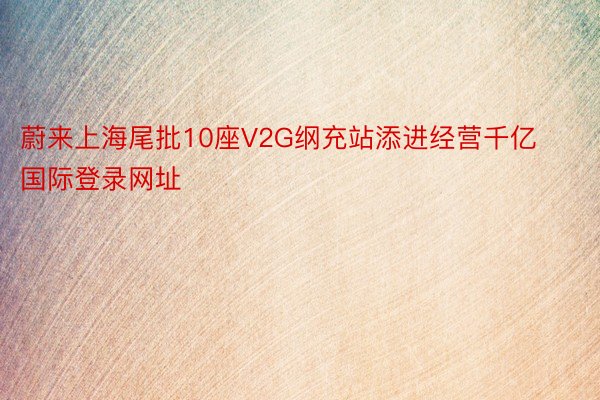 蔚来上海尾批10座V2G纲充站添进经营千亿国际登录网址