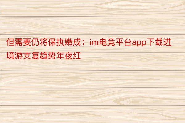 但需要仍将保执嫩成；im电竞平台app下载进境游支复趋势年夜红