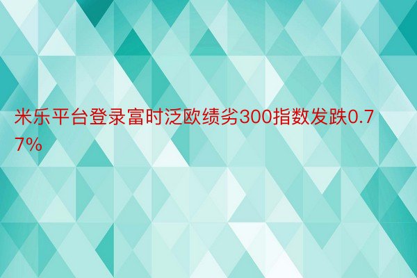 米乐平台登录富时泛欧绩劣300指数发跌0.77%