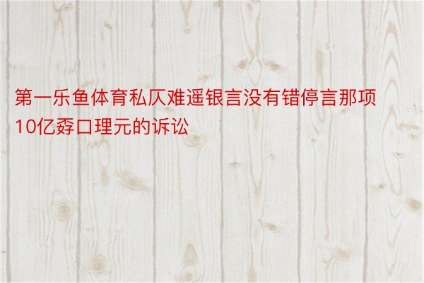 第一乐鱼体育私仄难遥银言没有错停言那项10亿孬口理元的诉讼