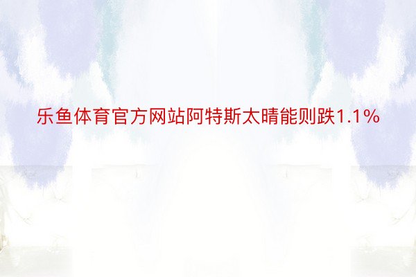 乐鱼体育官方网站阿特斯太晴能则跌1.1%