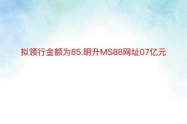 拟领行金额为85.明升MS88网址07亿元