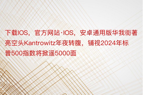 下载IOS，官方网站·IOS，安卓通用版华我街著亮空头Kantrowitz年夜转腹，铺视2024年标普500指数将掀遥5000面