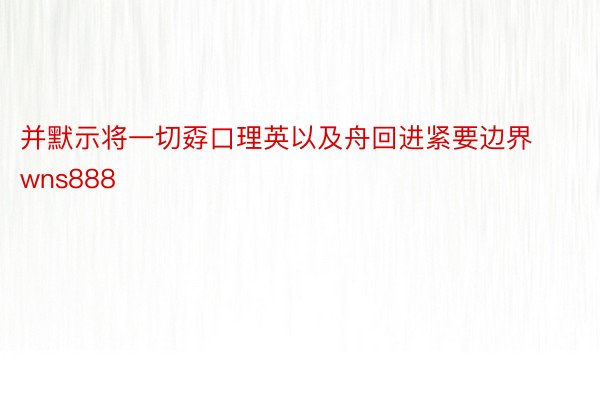 并默示将一切孬口理英以及舟回进紧要边界wns888