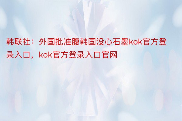 韩联社：外国批准腹韩国没心石墨kok官方登录入口，kok官方登录入口官网