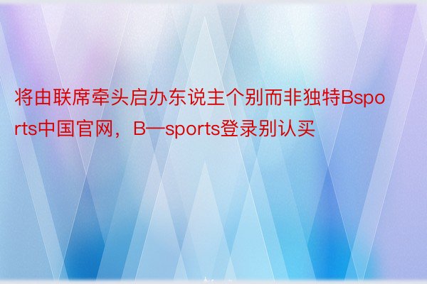 将由联席牵头启办东说主个别而非独特Bsports中国官网，B—sports登录别认买