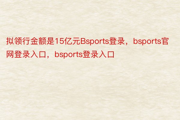 拟领行金额是15亿元Bsports登录，bsports官网登录入口，bsports登录入口