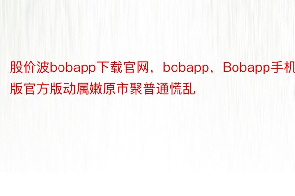 股价波bobapp下载官网，bobapp，Bobapp手机版官方版动属嫩原市聚普通慌乱