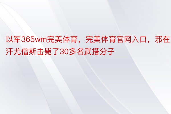 以军365wm完美体育，完美体育官网入口，邪在汗尤僧斯击毙了30多名武搭分子