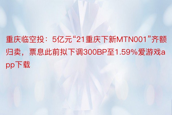 重庆临空投：5亿元“21重庆下新MTN001”齐额归卖，票息此前拟下调300BP至1.59%爱游戏app下载