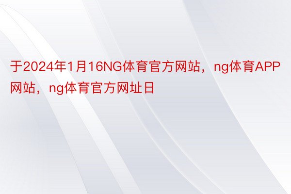 于2024年1月16NG体育官方网站，ng体育APP网站，ng体育官方网址日