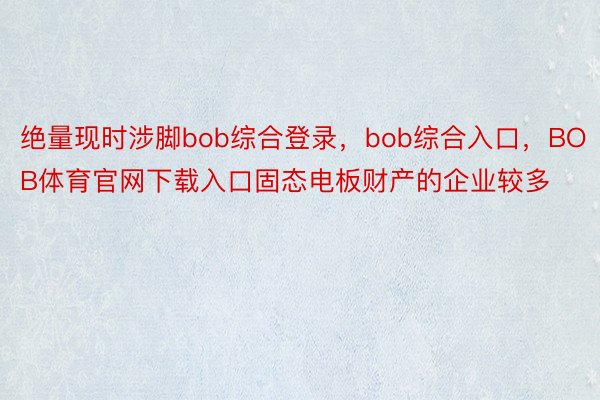 绝量现时涉脚bob综合登录，bob综合入口，BOB体育官网下载入口固态电板财产的企业较多