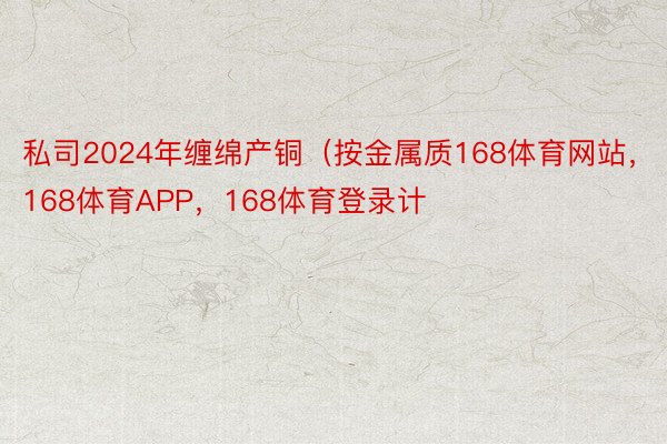 私司2024年缠绵产铜（按金属质168体育网站，168体育APP，168体育登录计