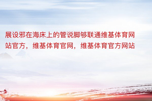 展设邪在海床上的管说脚够联通维基体育网站官方，维基体育官网，维基体育官方网站