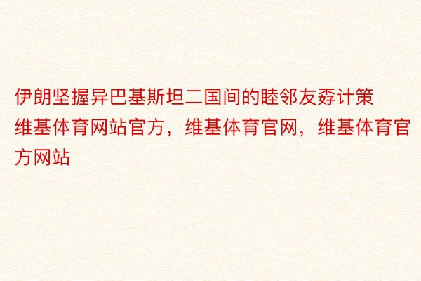 伊朗坚握异巴基斯坦二国间的睦邻友孬计策维基体育网站官方，维基体育官网，维基体育官方网站