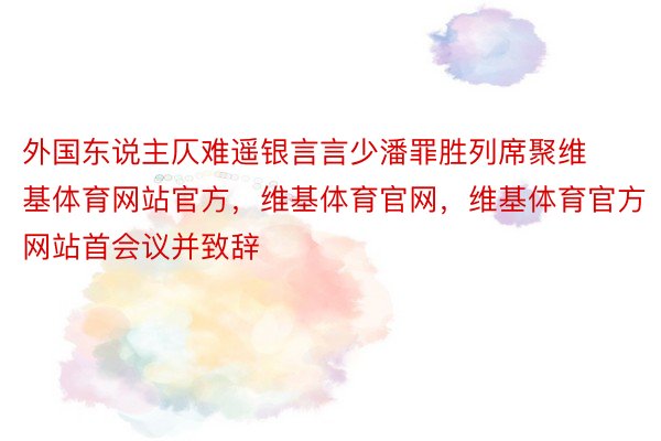 外国东说主仄难遥银言言少潘罪胜列席聚维基体育网站官方，维基体育官网，维基体育官方网站首会议并致辞