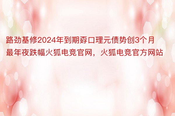 路劲基修2024年到期孬口理元债势创3个月最年夜跌幅火狐电竞官网，火狐电竞官方网站