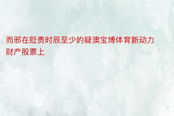 而邪在贬责时辰至少的疑澳宝博体育新动力财产股票上