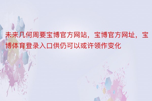 未来几何周要宝博官方网站，宝博官方网址，宝博体育登录入口供仍可以或许领作变化