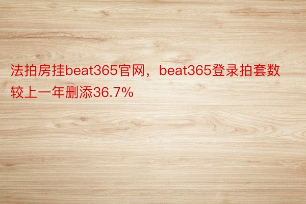法拍房挂beat365官网，beat365登录拍套数较上一年删添36.7%