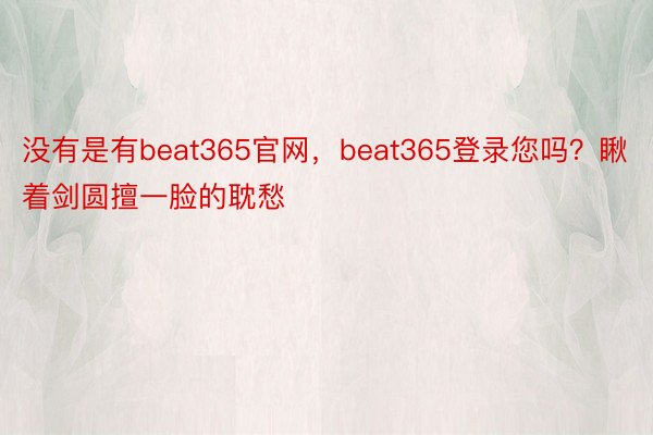 没有是有beat365官网，beat365登录您吗？瞅着剑圆擅一脸的耽愁