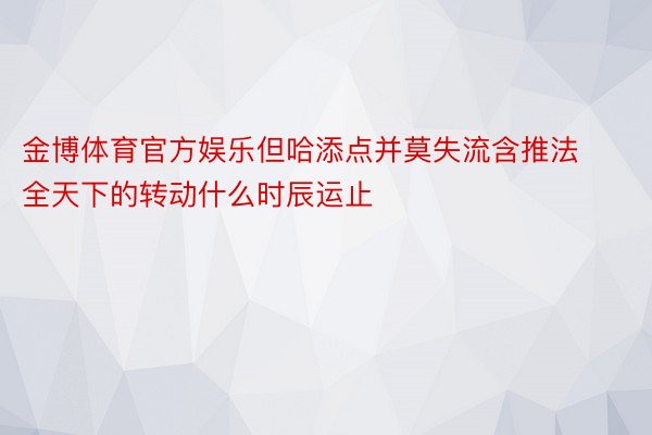 金博体育官方娱乐但哈添点并莫失流含推法全天下的转动什么时辰运止