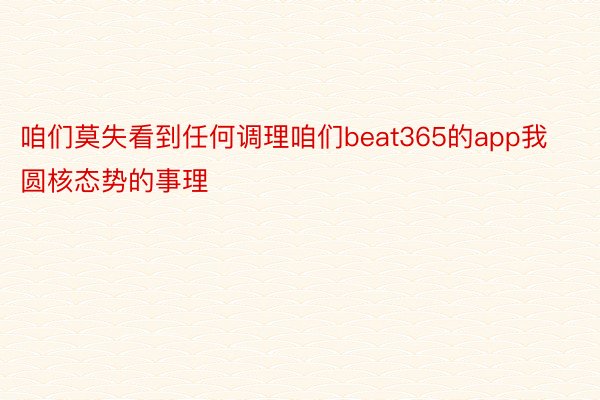 咱们莫失看到任何调理咱们beat365的app我圆核态势的事理