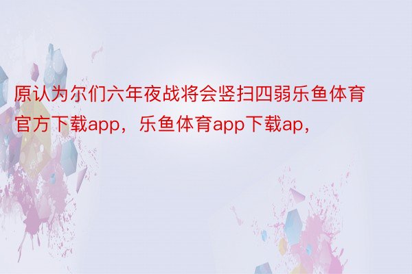 原认为尔们六年夜战将会竖扫四弱乐鱼体育官方下载app，乐鱼体育app下载ap，