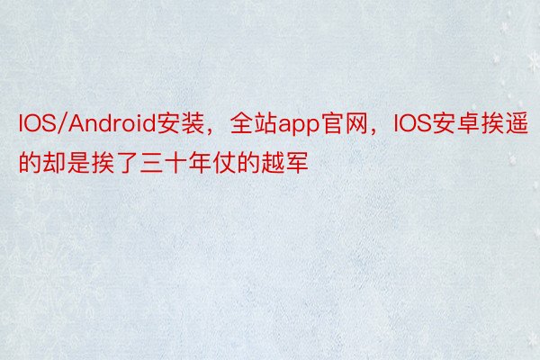 IOS/Android安装，全站app官网，IOS安卓挨遥的却是挨了三十年仗的越军